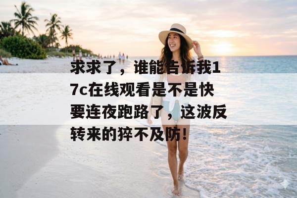 求求了，谁能告诉我17c在线观看是不是快要连夜跑路了，这波反转来的猝不及防！