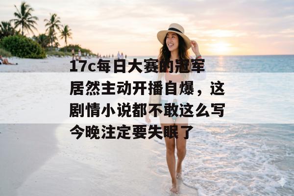 17c每日大赛的冠军居然主动开播自爆，这剧情小说都不敢这么写今晚注定要失眠了
