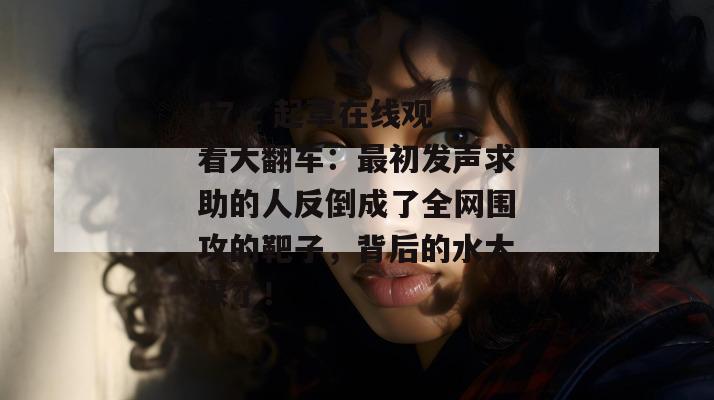 17.c 起草在线观看大翻车：最初发声求助的人反倒成了全网围攻的靶子，背后的水太深了！