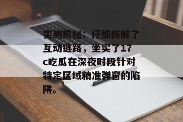 实测揭秘：仔细拆解了互动链路，坐实了17c吃瓜在深夜时段针对特定区域精准弹窗的陷阱。