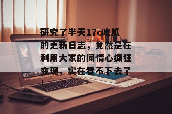 研究了半天17c吃瓜的更新日志，竟然是在利用大家的同情心疯狂变现，实在看不下去了！