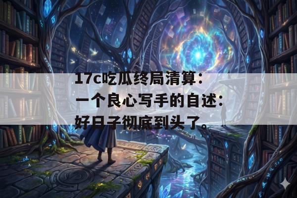 17c吃瓜终局清算：一个良心写手的自述：好日子彻底到头了。