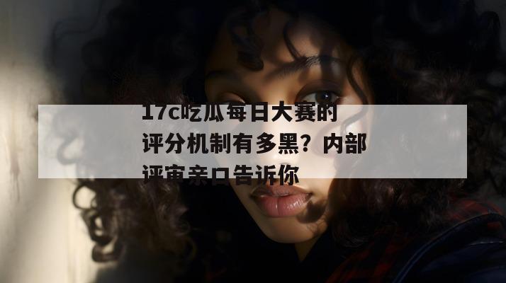 17c吃瓜每日大赛的评分机制有多黑？内部评审亲口告诉你