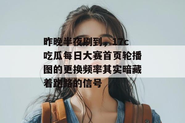 昨晚半夜刷到，17c吃瓜每日大赛首页轮播图的更换频率其实暗藏着跑路的信号