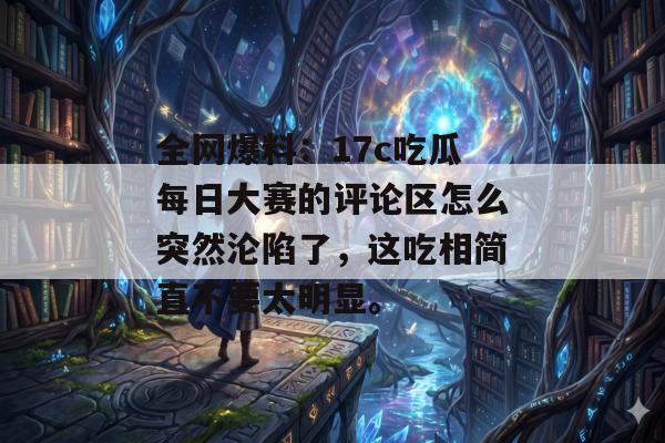 全网爆料：17c吃瓜每日大赛的评论区怎么突然沦陷了，这吃相简直不要太明显。