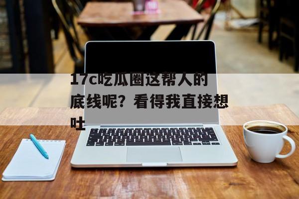 17c吃瓜圈这帮人的底线呢？看得我直接想吐