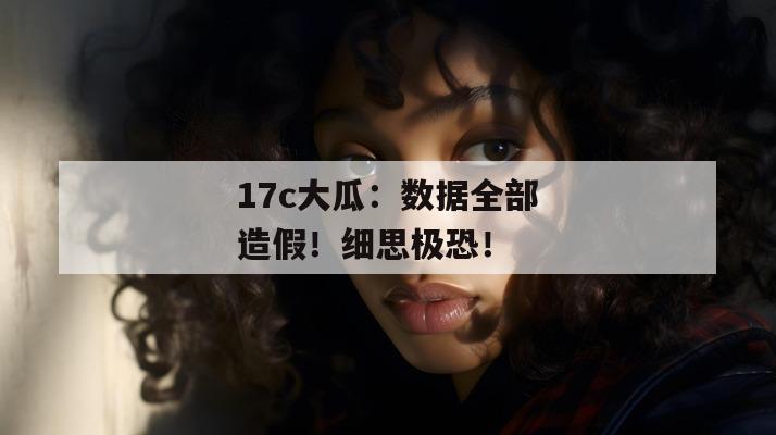 17c大瓜：数据全部造假！细思极恐！