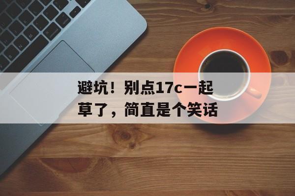 避坑！别点17c一起草了，简直是个笑话