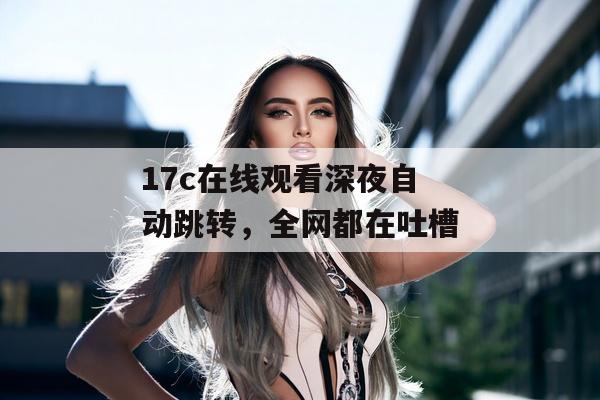 17c在线观看深夜自动跳转，全网都在吐槽