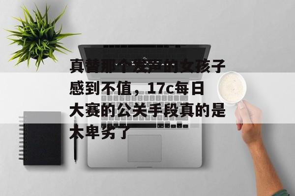 真替那个发声的女孩子感到不值，17c每日大赛的公关手段真的是太卑劣了