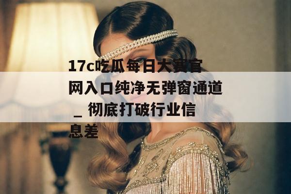 17c吃瓜每日大赛官网入口纯净无弹窗通道 _ 彻底打破行业信息差