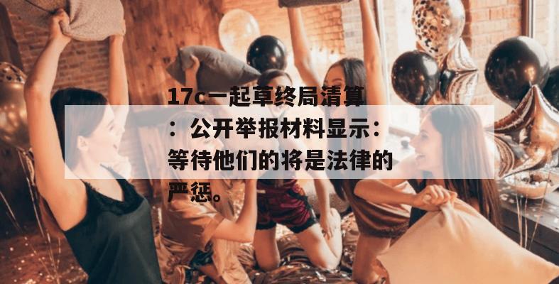 17c一起草终局清算：公开举报材料显示：等待他们的将是法律的严惩。
