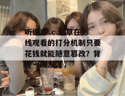听说17.c 起草在线观看的打分机制只要花钱就能随意篡改？背脊一阵发凉，