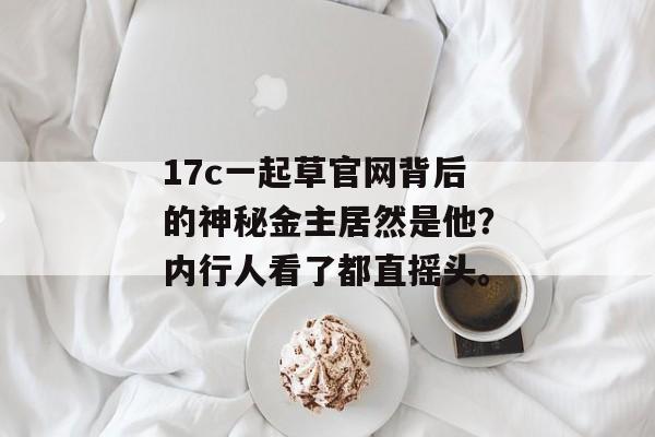 17c一起草官网背后的神秘金主居然是他？内行人看了都直摇头。