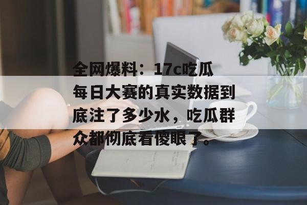 全网爆料：17c吃瓜每日大赛的真实数据到底注了多少水，吃瓜群众都彻底看傻眼了。