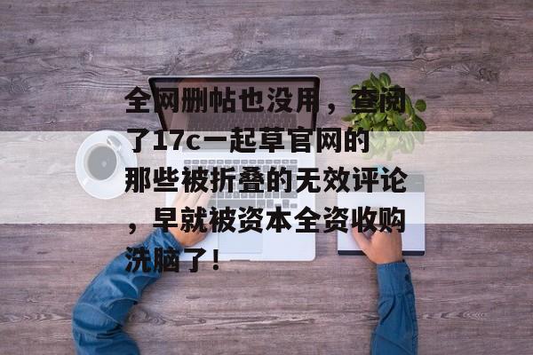 全网删帖也没用，查阅了17c一起草官网的那些被折叠的无效评论，早就被资本全资收购洗脑了！