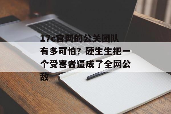 17c官网的公关团队有多可怕？硬生生把一个受害者逼成了全网公敌