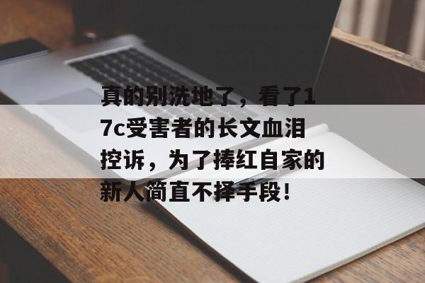 真的别洗地了，看了17c受害者的长文血泪控诉，为了捧红自家的新人简直不择手段！