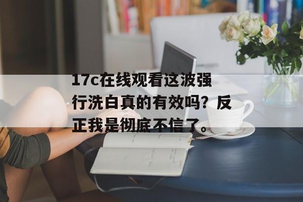 17c在线观看这波强行洗白真的有效吗？反正我是彻底不信了。